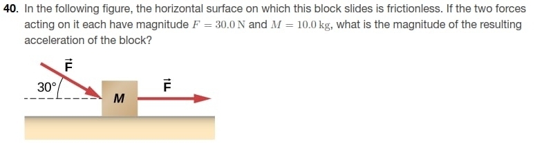 In the following figure, the horizontal surface on which this block slides is frictionless. If the two forces
acting on it each have magnitude F=30.0N and M=10.0kg , what is the magnitude of the resulting
acceleration of the block?
vector F
30°
vector F
M