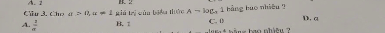 A. 1 B. 2
Câu 3. Cho a>0, a!= 1 giá trị của biểu thức A=log _a1 bằng bao nhiêu ?
A.  1/a 
B. 1 C. 0 D. a
98 4 hằng hao nhiêu ?