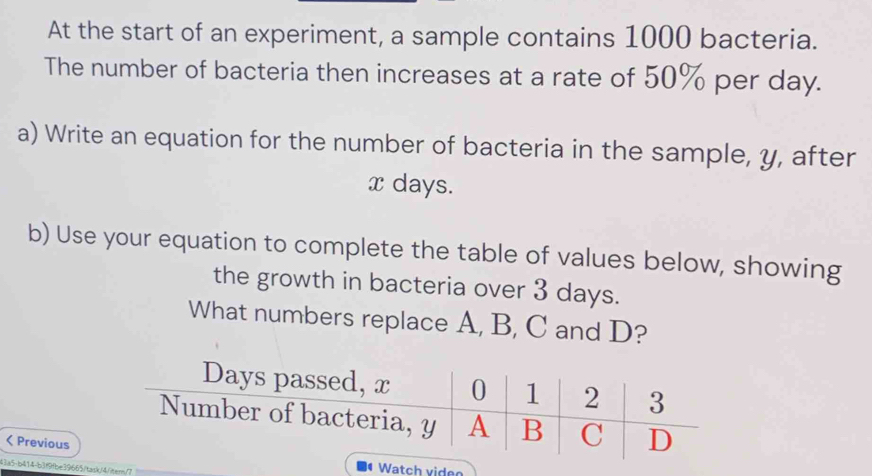 At the start of an experiment, a sample contains 1000 bacteria. 
The number of bacteria then increases at a rate of 50% per day. 
a) Write an equation for the number of bacteria in the sample, y, after
x days. 
b) Use your equation to complete the table of values below, showing 
the growth in bacteria over 3 days. 
What numbers replace A, B, C and D?