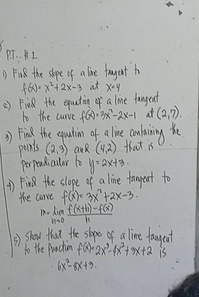 T、、A I 
() Find the slope of a live fagent h
f(x)=x^2+2x-3 at x=4
2) Fin the equation of a live fangent 
to the curve f(x)=3x^2-2x-1 at (2,7). 
() ring the equadin of a line confaiing the 
points (2,3) and (4,2) that is 
perpendicular 10 y=2x+3
() Fin the slope of a line fampent to 
the curve f(x) 3x^2+2x-3
1x=lim _nto 0 (f(x+h)-f(x))/h 
*) show that the shope of a line famgent 
to the functim f(x)=2x^3-4x^2+3x+2 1
6x^2-8x+3.