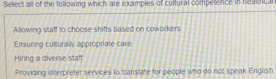 Select all of the following which are examples of cultural competence in healtical
Allowing staff to choose shifts based on coworkers
Ensuring culturally appropriate care
Hiring a diverse staff
Providing interpreter services to translate for people who do not speak English