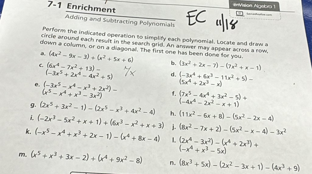 ision Algebra 1
7-1 Enrichment EC  SavvasRealize.com
Adding and Subtracting Polynomials
Perform the indicated operation to simplify each polynomial. Locate and draw a
circle around each result in the search grid. An answer may appear across a row,
down a column, or on a diagonal. The first one has been done for you.
a. (4x^2-9x-3)+(x^2+5x+6)
b.
C. (6x^4-7x^2+13)- (3x^2+2x-7)-(7x^2+x-1)
(-3x^5+2x^4-4x^2+5)
d. (-3x^4+6x^3-11x^2+5)-
e. (-3x^5-x^4-x^3+2x^2)-
(5x^4+2x^3-x)
(x^5-x^4+x^3-3x^2)
f. (7x^5-4x^4+3x^2-5)+
(-4x^4-2x^2-x+1)
g. (2x^5+3x^2-1)-(2x^5-x^3+4x^2-4) h. (11x^2-6x+8)-(5x^2-2x-4)
i. (-2x^3-5x^2+x+1)+(6x^3-x^2+x+3) j. (8x^2-7x+2)-(5x^2-x-4)-3x^2
k. (-x^5-x^4+x^3+2x-1)-(x^4+8x-4) 1. (2x^4-3x^2)-(x^4+2x^3)+
(-x^4+x^3-5x)
m. (x^5+x^3+3x-2)+(x^4+9x^2-8) n. (8x^3+5x)-(2x^2-3x+1)-(4x^3+9)