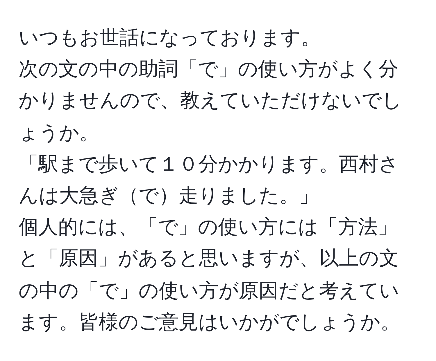 いつもお世話になっております。  
次の文の中の助詞「で」の使い方がよく分かりませんので、教えていただけないでしょうか。  
「駅まで歩いて１０分かかります。西村さんは大急ぎで走りました。」  
個人的には、「で」の使い方には「方法」と「原因」があると思いますが、以上の文の中の「で」の使い方が原因だと考えています。皆様のご意見はいかがでしょうか。