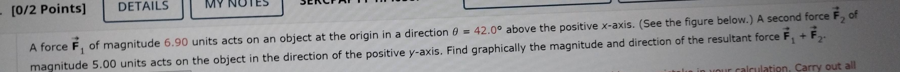 DETAILS MY NOTES 
A force vector F_1 of magnitude 6.90 units acts on an object at the origin in a direction θ =42.0° above the positive x-axis. (See the figure below.) A second force vector F_2
of 
magnitude 5.00 units acts on the object in the direction of the positive y-axis. Find graphically the magnitude and direction of the resultant force vector F_1+vector F_2. 
n your calculation. Carry out all