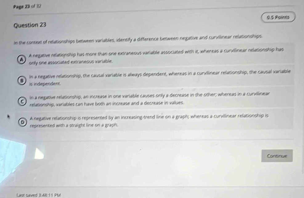 Page 23 f 32
0.5 Points
Question 23
in the context of relationships between variables, identify a difference between negative and curvilinear relationships
A negative relationship has more than one extraneous variable associated with it, whereas a curvilinear relationship has
a
only one associated extraneous variable.
B In a negative relationship, the causal variable is always dependent, whereas in a curvilinear relationship, the causal variable
is independent.
In a negative relationship, an increase in one variable causes only a decrease in the other; whereas in a curvilinear
C relationship, variables can have both an increase and a decrease in values.
A negative relationship is represented by an increasing-trend line on a graph; whereas a curvilinear relationship is
D
represented with a straight line on a graph.
Continue
Last saved 3:48:11 PIM