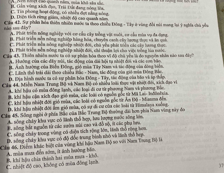 A. Nệh nhiệt cao quanh năm, mùa khô sâu sắc.    c  tượng bốc hơi lớn
B. Gần vùng xích đạo, Trái Đất đang nóng lên.
C. Tín phong hoạt động, có nhiều đợt nắng nóng.
D. Diện tích rừng giảm, nhiệt độ cao quanh năm.
Câu 42. Sự phân hóa thiên nhiên nước ta theo chiều Đông - Tây ở vùng đồi núi mang lại ý nghĩa chủ yếu
nào sau đây?
A. Phát triền nộng nghiệp với cơ cấu cây trồng vật nuôi, cơ cấu mùa vụ đa dạng.
B. Phát triển nền nông nghiệp hàng hóa, chuyên canh cây lương thực và ăn quả.
C. Phát triển nền nông nghiệp nhiệt đới, chủ yểu phát triển các cây lương thực.
D. Phát triển nền nông nghiệp nhiệt đới, chỉ thuận lợi cho việc trồng lúa nước.
Câu 43. Thiên nhiên nước ta có sự phân hóa theo vĩ độ chủ yếu là do nguyên nhân nào sau đây?
A. Hướng của các dãy núi, tác động của dải hội tụ nhiệt đới và các cơn bão.
B. Ảnh hưởng của Biển Đông, gió mùa Tây Nam và tác động của dòng biển.
C. Lãnh thổ trải dài theo chiều Bắc - Nam, tác động của gió mùa Đông Bắc.
D. Địa hình nước ta có sự phân hóa Đông - Tây, tác động của bão và áp thấp.
Câu 44. Miền Nam Trung Bộ và Nam Bộ có nhiều loài thực vật nhiệt đới, xích đạo vì
A. khí hậu có mùa đông lạnh, các loại di cư từ phương Nam và phương Bắc.
B. khí hậu cận xích đạo gió mùa, các loài có nguồn gốc từ Mã Lai- Inđônêxia.
C. khí hậu nhiệt đới gió mùa, các loài có nguồn gốc từ Ấn Độ - Mianma đến.
D. khí hậu nhiệt đới ẩm gió mùa, có sự di cư của các loài từ Himalaya xuồng.
Câu 45. Sông ngòi ở phía Bắc của Bắc Trung Bộ thường dài hơn phía Nam vùng này do
A. sông chảy khu vực có lãnh thổ hẹp, lưu lượng nước sông lớn.
B. sông bắt nguồn từ các sườn núi cao và đồ sộ, ít các phụ lưu.
C. sông chảy trong vùng có diện tích rộng lớn, lãnh thổ rộng hơn.
D. sông chảy khu vực có độ dốc trung bình nhỏ và lãnh thổ hẹp.
Câu 46. Điểm khác biệt của vùng khí hậu Nam Bộ so với Nam Trung Bộ là
A. mùa mưa đến sớm, ít ảnh hưởng bão.
B. khí hậu chia thành hai mùa mưa - khô.
C. nhiệt độ cao, không có mùa đông lạnh.
37