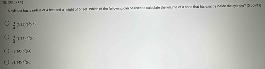 (03.07 LC)
A cylinder has a radius of 4 feet and a height of 6 feet. Which of the following can be used to calculate the volume of a cone that fits exactly inside the cylinder? (5 points)
 1/3 (3.14)(6^2)(4)
 1/3 (3.14)(4^2)(6)
(3.14)(6^2)(4)
(3.14)(4^2)(6)