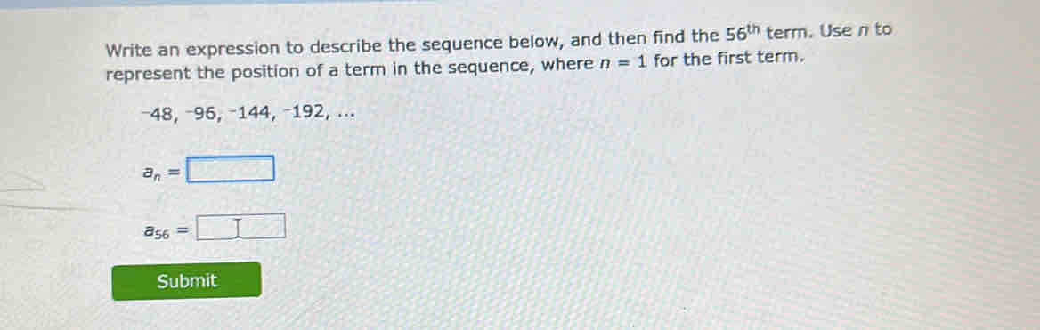 Write an expression to describe the sequence below, and then find the 56^(th) term. Use n to 
represent the position of a term in the sequence, where n=1 for the first term.
−48, −96, −144, −192, ...
a_n=□
a_56=□
Submit