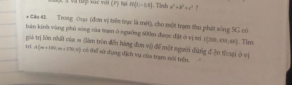 thuộc X Và tiếp xúc với (P) tại H(1;-1;0). Tính a^2+b^2+c^2 ? 
s cau 42. Trong Oxyz (đơn vị trên trục là mét), cho một trạm thu phát sóng 5G có 
bán kính vùng phủ sóng của trạm ở ngưỡng 600m được đặt ở vị trí I(200;450;60). Tìm 
giá trị lớn nhất của m (làm tròn đến hàng đơn vị) để một người dùng điện thoại ở vị 
trí A(m+100;m+370;0) có thể sử dụng dịch vụ của trạm nói trên. 
. :