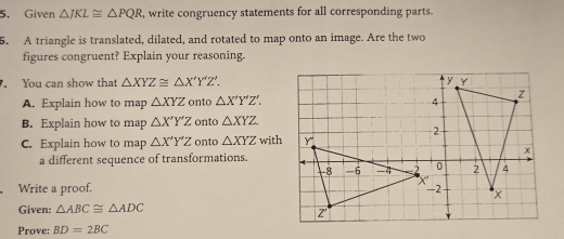 Given △ JKL≌ △ PQR , write congruency statements for all corresponding parts. 
5. A triangle is translated, dilated, and rotated to map onto an image. Are the two 
figures congruent? Explain your reasoning. 
. You can show that △ XYZ≌ △ X'Y'Z'. 
A. Explain how to map △ XYZ onto △ X'Y'Z'. 
B. Explain how to map △ X'Y'Z onto △ XYZ
C. Explain how to map △ X'Y'Z onto △ XYZ with 
a different sequence of transformations. 
Write a proof. 
Given: △ ABC≌ △ ADC
Prove: BD=2BC