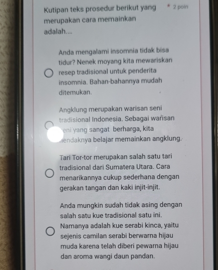 Kutipan teks prosedur berikut yang * 2 poin 
merupakan cara memainkan 
adalah.... 
Anda mengalami insomnia tidak bisa 
tidur? Nenek moyang kita mewariskan 
resep tradisional untuk penderita 
insomnia. Bahan-bahannya mudah 
ditemukan. 
Angklung merupakan warisan seni 
tradisional Indonesia. Sebagai warisan 
eni yang sangat berharga, kita 
hendaknya belajar memainkan angklung. 
Tari Tor-tor merupakan salah satu tari 
tradisional dari Sumatera Utara. Cara 
menarikannya cukup sederhana dengan 
gerakan tangan dan kaki injit-injit. 
Anda mungkin sudah tidak asing dengan 
salah satu kue tradisional satu ini. 
Namanya adalah kue serabi kinca, yaitu 
sejenis camilan serabi berwarna hijau 
muda karena telah diberi pewarna hijau 
dan aroma wangi daun pandan.