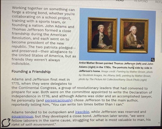 RESPOND REFL 
Working together on something can 
forge a strong bond, whether you're 
collaborating on a school project. 
training with a sports team, or 
founding a nation. John Adams and 
Thomas Jefferson formed a close 
friendship during the American 
Revolution, and each went on to 
become president of the new 
republic. The two patriots pledged 
and preserved—their allegiance to 
the United States of America, but as 
friends they weren't always Artist Mather Brown painted Thomas Jefferson (left) and John 
indivisible. Adams (right) in the 1780s. The portraits hung side by side in 
Jefferson's home. Image credit: Painting by Mather Brown, photo 
Founding a Friendship by Stocktrek Images, Inc./Alamy (left); painting by Mather Brown, 
Adams and Jefferson first met in photo by The Picture Art Collection/Alamy Stock Photo (right) 
1775, when they were delegates to 
the Continental Congress, a group of revolutionary leaders that had convened to 
prepare for war. Both were on the committee appointed to write the Declaration of 
Independence in 1776, and although Adams was older and an accomplished lawyer, 
he personally (and perspicaciously) chose Jefferson to be the main author, 
reportedly telling him, "You can write ten times better than I can." 
Adams tended to be outspoken and irascible, while Jefferson was reserved and 
equanimous, but they developed a close bond. Jefferson later wrote, "we were 
C fellow laborers in the same cause, struggling for what is most valuable to man, his 
right of self-government."