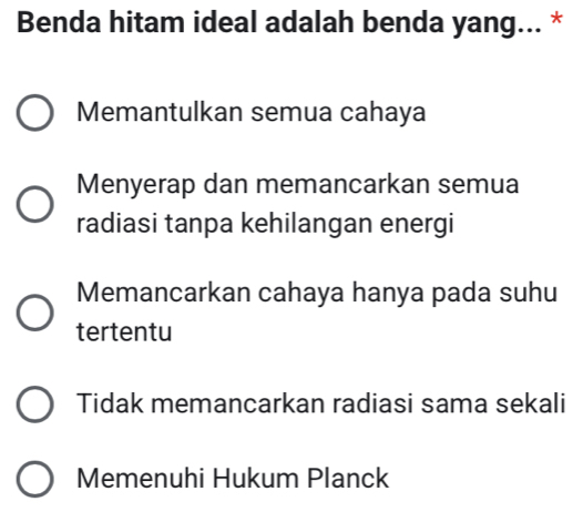 Benda hitam ideal adalah benda yang... *
Memantulkan semua cahaya
Menyerap dan memancarkan semua
radiasi tanpa kehilangan energi
Memancarkan cahaya hanya pada suhu
tertentu
Tidak memancarkan radiasi sama sekali
Memenuhi Hukum Planck