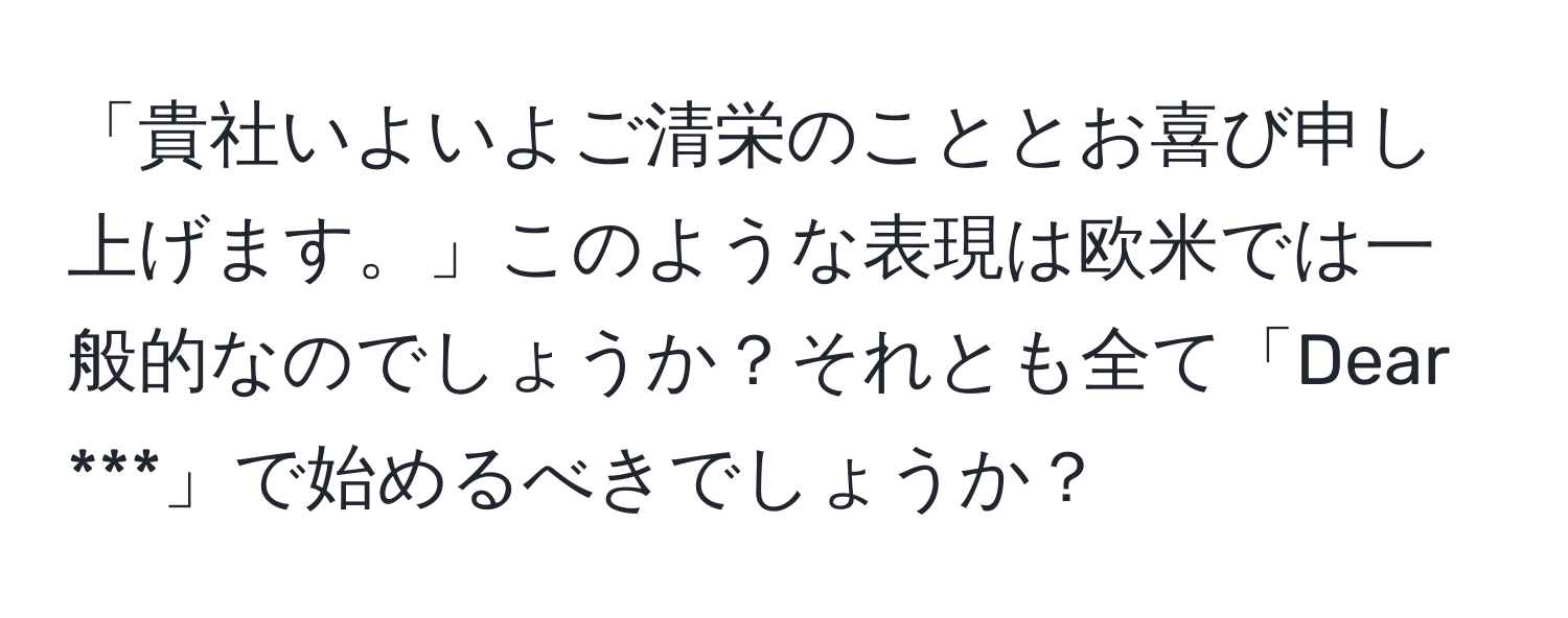 「貴社いよいよご清栄のこととお喜び申し上げます。」このような表現は欧米では一般的なのでしょうか？それとも全て「Dear ***」で始めるべきでしょうか？