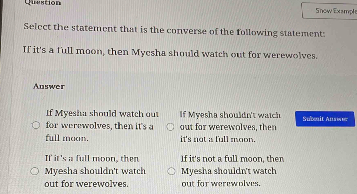 Question
Show Example
Select the statement that is the converse of the following statement:
If it's a full moon, then Myesha should watch out for werewolves.
Answer
If Myesha should watch out If Myesha shouldn't watch Submit Answer
for werewolves, then it's a out for werewolves, then
full moon. it's not a full moon.
If it's a full moon, then If it's not a full moon, then
Myesha shouldn't watch Myesha shouldn't watch
out for werewolves. out for werewolves.