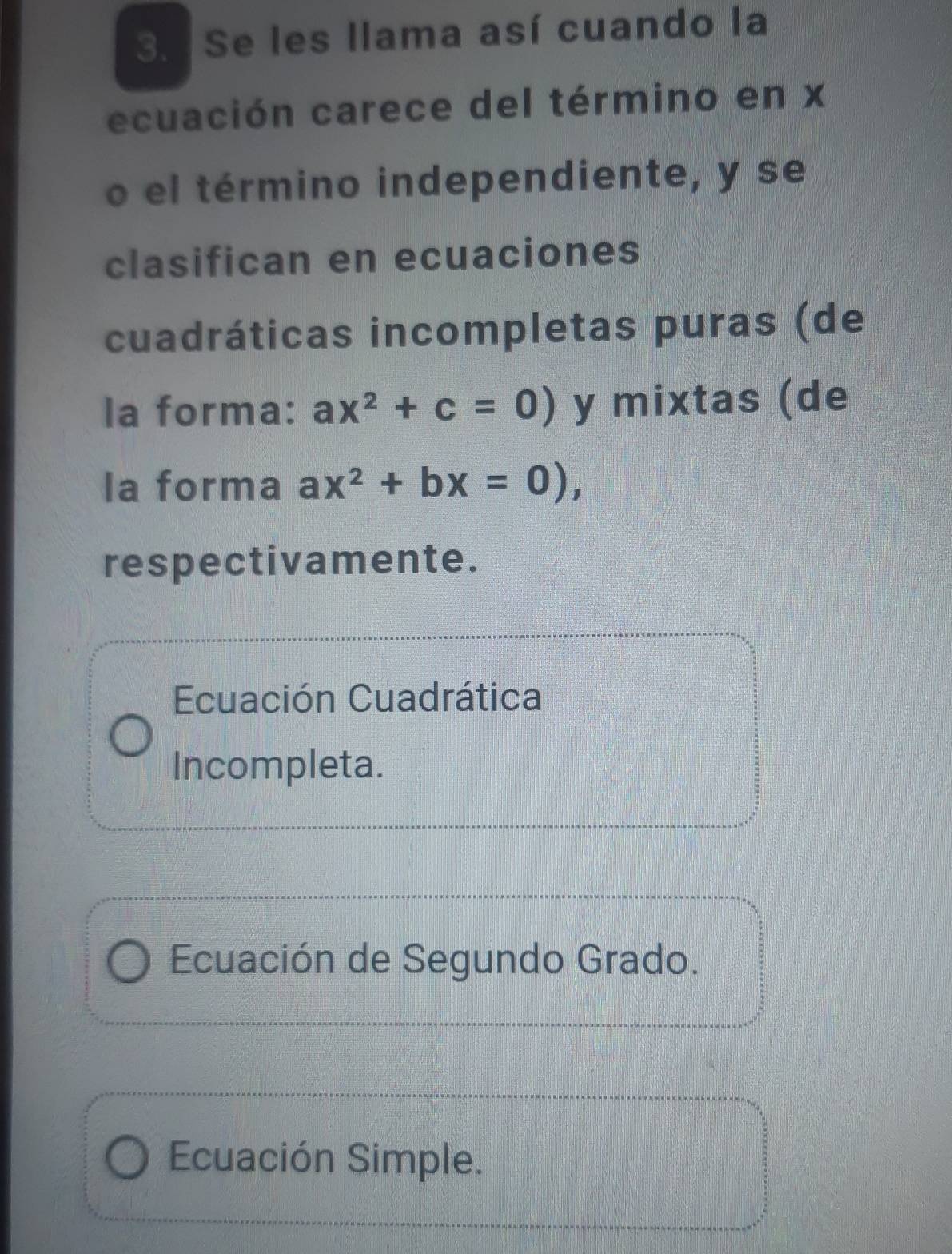 Se les llama así cuando la
ecuación carece del término en x
o el término independiente, y se
clasifican en ecuaciones
cuadráticas incompletas puras (de
la forma: ax^2+c=0) y mixtas (de
la forma ax^2+bx=0), 
respectivamente.
Ecuación Cuadrática
Incompleta.
Ecuación de Segundo Grado.
Ecuación Simple.