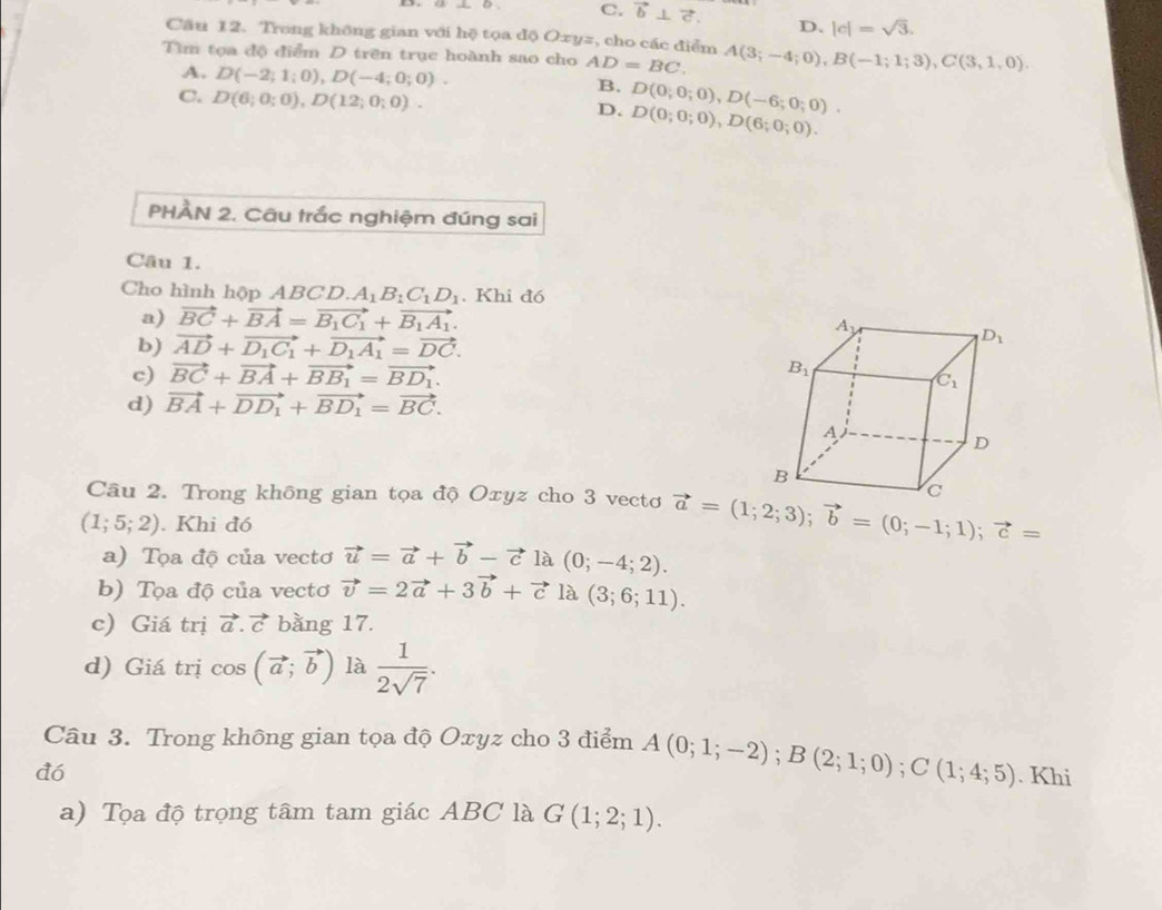 C. vector b⊥ vector c. D. |c|=sqrt(3).
Câu 12. Trong không gian với hệ tọa độ Oxyz, cho các điểm
Tìm tọa độ điểm D trên trục hoành sao cho AD=BC. A(3;-4;0),B(-1;1;3),C(3,1,0).
A. D(-2;1;0),D(-4;0;0). B. D(0;0;0),D(-6;0;0).
C. D(6;0;0),D(12;0;0). D(0;0;0),D(6;0;0).
D.
PHÀN 2. Câu trắc nghiệm đúng sai
Câu 1.
Cho hình hộp ABCD. A_1B_1C_1D_1. Khi đó
a) vector BC+vector BA=vector B_1C_1+vector B_1A_1.
b) vector AD+vector D_1C_1+vector D_1A_1=vector DC.
c) vector BC+vector BA+vector BB_1=vector BD_1.
d) vector BA+vector DD_1+vector BD_1=vector BC.
Câu 2. Trong không gian tọa độ Oxyz cho 3 vectơ vector a=(1;2;3);vector b=(0;-1;1);vector c=
(1;5;2). Khi đó
a) Tọa độ của vectơ vector u=vector a+vector b-vector c là (0;-4;2).
b) Tọa độ của vectơ vector v=2vector a+3vector b+vector c là (3;6;11).
c) Giá trị vector a.vector c bằng 17.
d) Giá trị cos (vector a;vector b) là  1/2sqrt(7) .
Câu 3. Trong không gian tọa độ Oxyz cho 3 điểm A(0;1;-2);B(2;1;0);C(1;4;5)
đó . Khi
a) Tọa độ trọng tâm tam giác ABC là G(1;2;1).