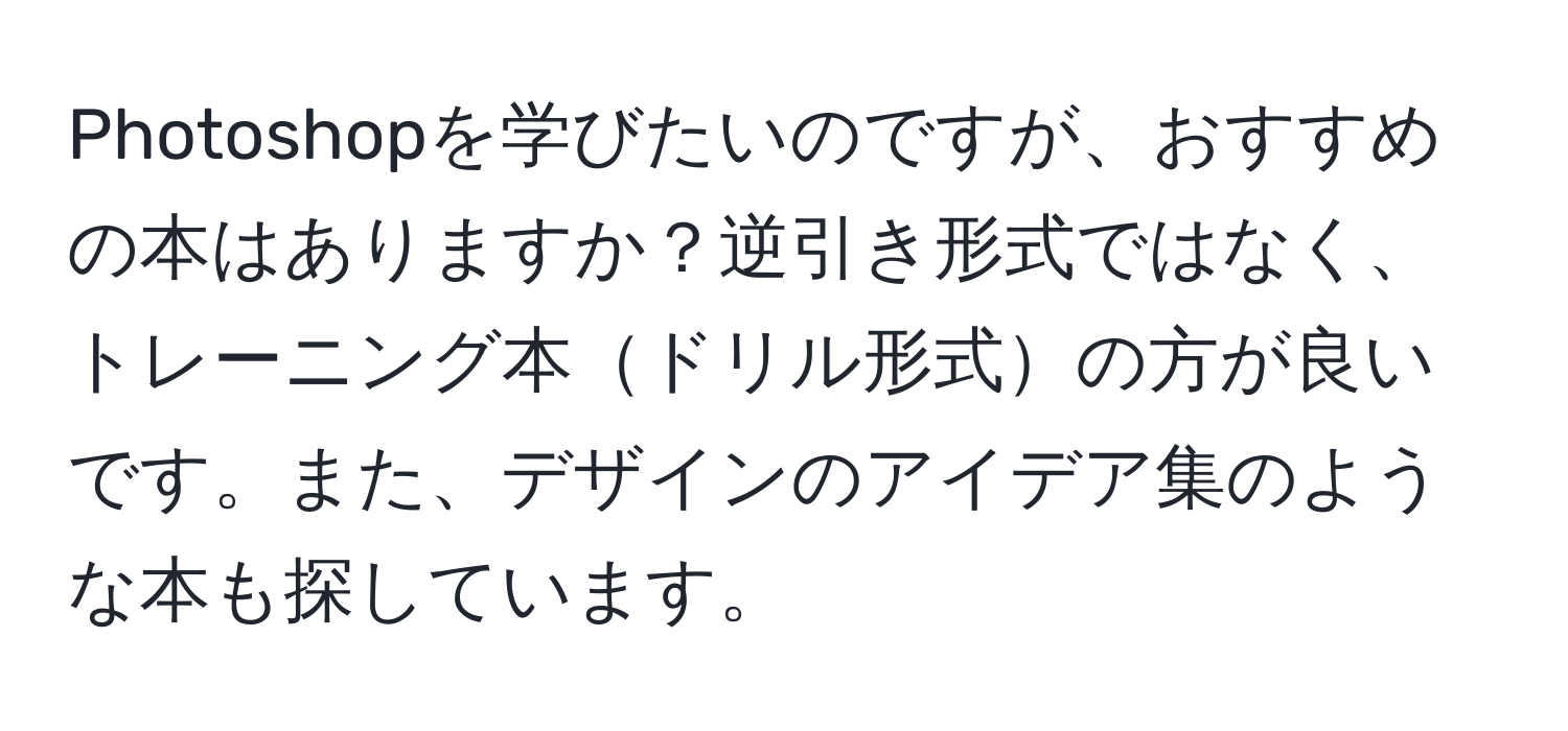 Photoshopを学びたいのですが、おすすめの本はありますか？逆引き形式ではなく、トレーニング本ドリル形式の方が良いです。また、デザインのアイデア集のような本も探しています。