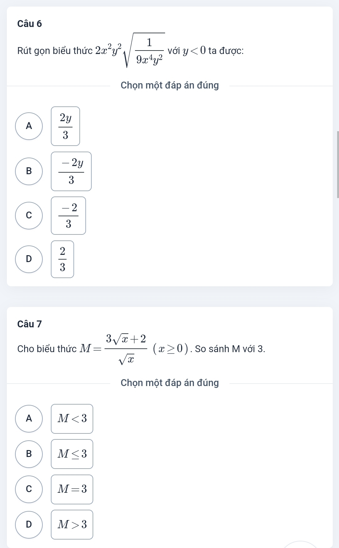 Rút gọn biểu thức 2x^2y^2sqrt(frac 1)9x^4y^2 với y<0</tex> ta được:
Chọn một đáp án đúng
A  2y/3 
B  (-2y)/3 
C  (-2)/3 
D  2/3 
Câu 7
Cho biểu thức M= (3sqrt(x)+2)/sqrt(x) (x≥ 0). So sánh M với 3.
Chọn một đáp án đúng
A M<3</tex>
B M≤ 3
C M=3
D M>3