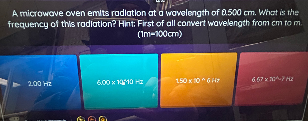 A microwave oven emits radiation at a wavelength of 0.500 cm. What is the
frequency of this radiation? Hint: First of all convert wavelength from cm to m.
(1m=100cm)
2.00 Hz 6.00* 10_(□)^(wedge)10Hz 1.50* 10^(wedge)6Hz 6.67* 10^(wedge)-7Hz