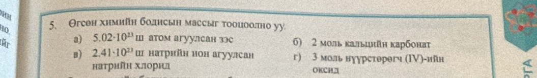 Θгеен химийн болнсын массыг тооцоолπно уу
RO,
a) 5.02· 10^(23) ш атом агуулсан зэе
fr 6) 2 моль κальцнйн карбона
B) 2.41· 10^(23) ш натрнйн нон агуулсан г) 3 моль нуурстθрθгч (ΙV)-ийн
наτрийн хлорил OKCHA