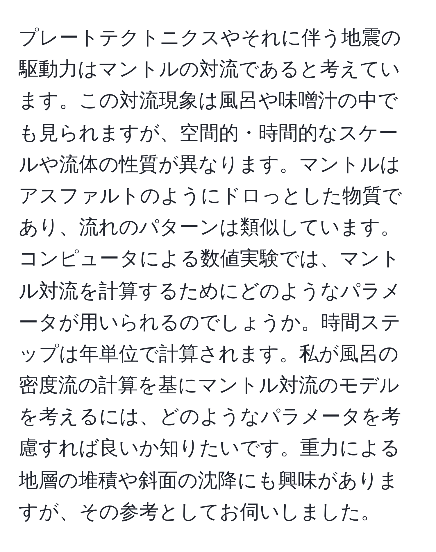 プレートテクトニクスやそれに伴う地震の駆動力はマントルの対流であると考えています。この対流現象は風呂や味噌汁の中でも見られますが、空間的・時間的なスケールや流体の性質が異なります。マントルはアスファルトのようにドロっとした物質であり、流れのパターンは類似しています。コンピュータによる数値実験では、マントル対流を計算するためにどのようなパラメータが用いられるのでしょうか。時間ステップは年単位で計算されます。私が風呂の密度流の計算を基にマントル対流のモデルを考えるには、どのようなパラメータを考慮すれば良いか知りたいです。重力による地層の堆積や斜面の沈降にも興味がありますが、その参考としてお伺いしました。