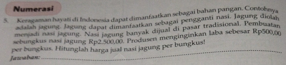 Numerasi 
5. Keragaman hayati di Indonesia dapat dimanfaatkan sebagai bahan pangan. Contohnya 
adalah jagung. Jagung dapat dimanfaatkan sebagai pengganti nasi. Jagung diolah 
menjadi nasi jagung. Nasi jagung banyak dijual di pasar tradisional. Pembuatan 
sebungkus nasi jagung Rp2.500,00. Produsen menginginkan laba sebesar Rp500,00
_ 
per bungkus. Hitunglah harga jual nasi jagung per bungkus! 
Jawaban: