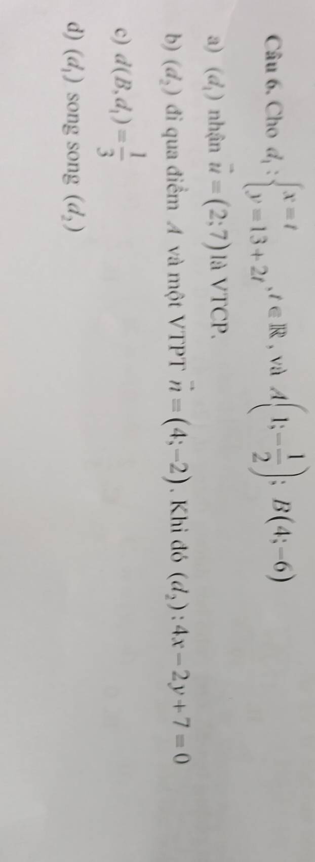 Cho d_1:beginarrayl x=t y=13+2tendarray. , t∈ R , và A(1;- 1/2 );B(4;-6)
a) (d_1) nhận vector u=(2;7)laVTCP.
b) (d_2) đi qua điểm A và một VTPT vector n=(4;-2). Khi đó (d_2):4x-2y+7=0
c) d(B,d_1)= 1/3 
d) (d_1) song song (d_2)