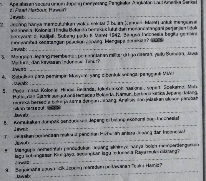 Apa alasan secara umum Jepang menyerang Pangkalan Angkatan Laut Amerika Serikat
di Pearl Harbour, Hawaii?
Jawab:
_
2. Jepang hanya membutuhkan waktu sekitar 3 bulan (Januari-Maret) untuk menguasai
Indonesia. Kolonial Hindia Belanda bertekuk lutut dan menandatangani perjanjian tidak
bersyarat di Kalijati, Subang pada 8 Maret 1942. Bangsa Indonesia begitu gembira
_
menyambut kedatangan pasukan Jepang. Mengapa demikian? HOTS
Jawab:
3. Mengapa Jepang membentuk pemerintahan militer di tiga daerah, yaitu Sumatra, Jawa
Madura, dan kawasan Indonesia Timur?
Jawab:
_
4. Sebutkan para pemimpin Masyumi yang dibentuk sebagai pengganti MIAI!
Jawab:
_
5. Pada masa Kolonial Hindia Belanda, tokoh-tokoh nasional, seperti Soekarno, Moh.
Hatta, dan Sjahrir sangat anti terhadap Belanda. Namun, berbeda ketika Jepang datang,
mereka bersedia bekerja sama dengan Jepang. Analisis dan jelaskan alasan perubah
sikap tersebut! HOTS
Jawab:
_
6. Kemukakan dampak pendudukan Jepang di bidang ekonomi bagi Indonesia!
Jawab:
_
_
7. Jelaskan perbedaan maksud pendirian Hizbullah antara Jepang dan Indonesia!
Jawab:
8. Mengapa pemerintah pendudukan Jepang akhirnya hanya boleh memperdengarkan
_
lagu kebangsaan Kimigayo, sedangkan lagu Indonesia Raya mulai dilarang?
Jawab:
9. Bagaimaña upaya licik Jepang meredam perlawanan Teuku Hamid?
Jawab:
_