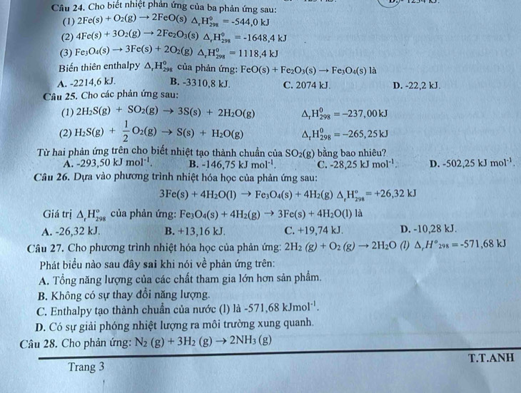 Cho biết nhiệt phản ứng của ba phản ứng sau:
(1) 2Fe(s)+O_2(g)to 2FeO(s)△ _rH_(298)^0=-544,0kJ
(2) 4Fe(s)+3O_2(g)to 2Fe_2O_3(s)△ _rH_(298)°=-1648,4kJ
(3) Fe_3O_4(s)to 3Fe(s)+2O_2(g)△ _rH_(298)^0=1118,4kJ
Biến thiên enthalpy △ _rH_(298)^0 của phản ứng: FeO(s)+Fe_2O_3(s)to Fe_3O_4(s)la
A. -2214,6 kJ. B. -3310,8 kJ. C. 2074 kJ. D. -22,2 kJ.
Câu 25. Cho các phản ứng sau:
(1) 2H_2S(g)+SO_2(g)to 3S(s)+2H_2O(g) △ _rH_(298)^0=-237,00kJ
(2) H_2S(g)+ 1/2 O_2(g)to S(s)+H_2O(g) △ _rH_(298)^0=-265,25kJ
Từ hai phản ứng trên cho biết nhiệt tạo thành chuẩn của SO_2(g) bằng bao nhiêu?
A. -293,50kJmol^(-1). B. -146,75kJmol^(-1). C. -28,25kJmol^(-1). D. -502,25kJmol^(-1).
Câu 26. Dựa vào phương trình nhiệt hóa học của phản ứng sau:
3Fe(s)+4H_2O(l)to Fe_3O_4(s)+4H_2(g)△ _rH_(298)°=+26,32kJ
Giá trị △ _rH_(298)° của phản ứng: Fe_3O_4(s)+4H_2(g)to 3Fe(s)+4H_2O(l) là
A. -26,32 kJ. B. C. +19,74 kJ. D. -10,28 kJ.
x +13,16 kJ.
Câu 27. Cho phương trình nhiệt hóa học của phản ứng: 2H_2(g)+O_2(g)to 2H_2O (l) △ _rH°_298=-571,68kJ
Phát biểu nào sau đây sai khi nói về phản ứng trên:
A. Tổng năng lượng của các chất tham gia lớn hơn sản phẩm.
B. Không có sự thay đổi năng lượng.
C. Enthalpy tạo thành chuẩn của nước (l) la-571,68kJmol^(-1).
D. Có sự giải phóng nhiệt lượng ra môi trường xung quanh.
Câu 28. Cho phản ứng: N_2(g)+3H_2(g)to 2NH_3(g)
Trang 3 T.T.ANH