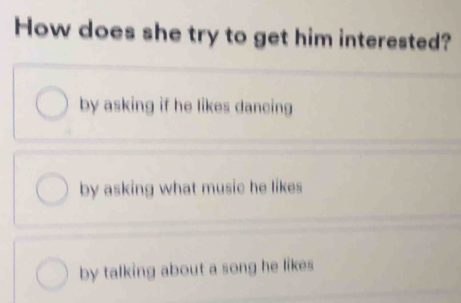 How does she try to get him interested?
by asking if he likes dancing
by asking what music he likes
by talking about a song he likes