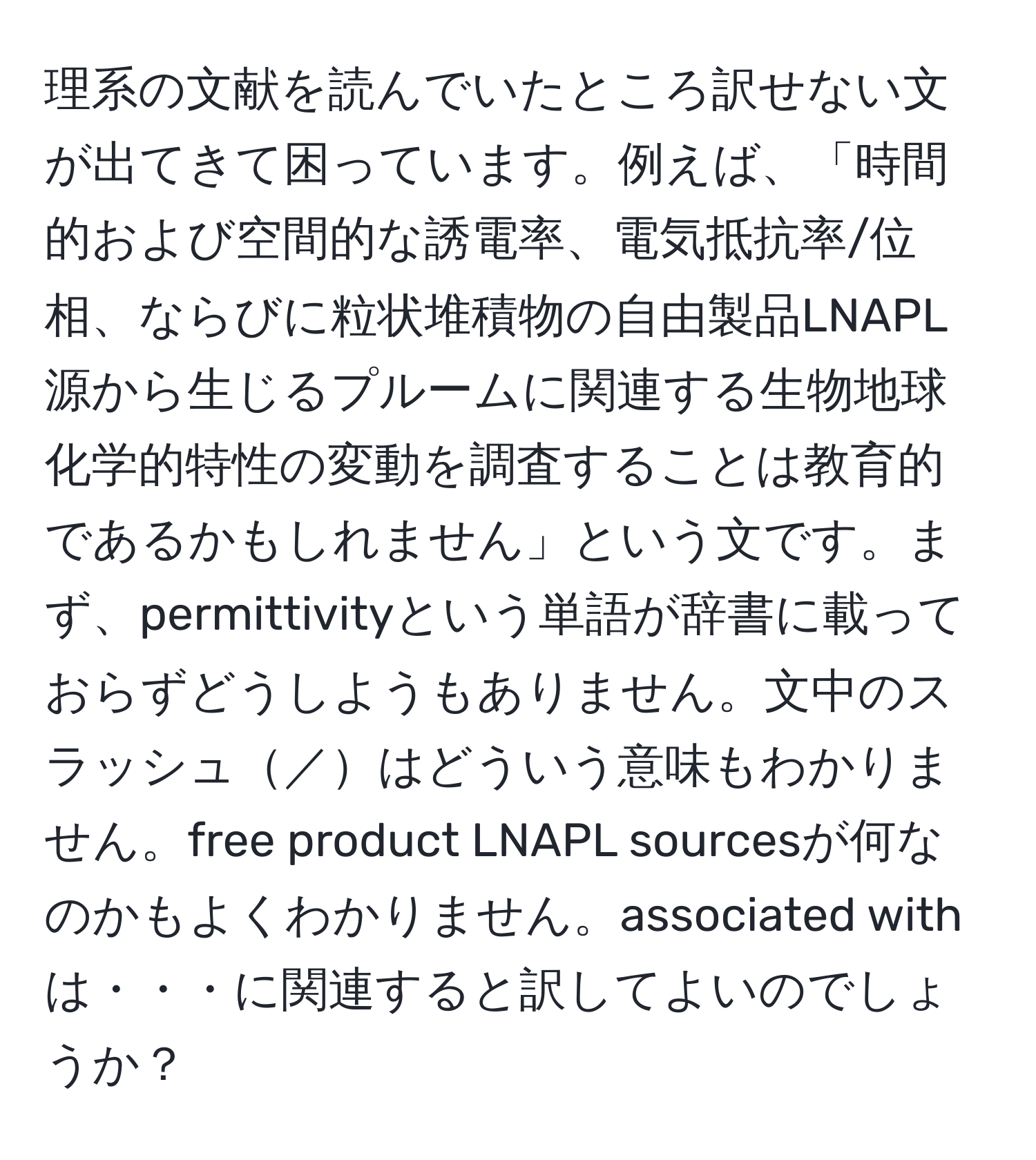 理系の文献を読んでいたところ訳せない文が出てきて困っています。例えば、「時間的および空間的な誘電率、電気抵抗率/位相、ならびに粒状堆積物の自由製品LNAPL源から生じるプルームに関連する生物地球化学的特性の変動を調査することは教育的であるかもしれません」という文です。まず、permittivityという単語が辞書に載っておらずどうしようもありません。文中のスラッシュ／はどういう意味もわかりません。free product LNAPL sourcesが何なのかもよくわかりません。associated withは・・・に関連すると訳してよいのでしょうか？