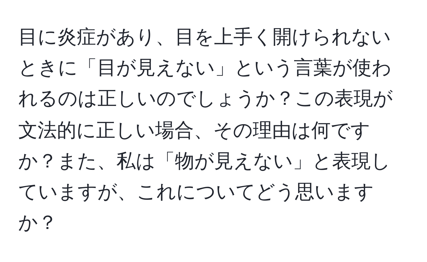 目に炎症があり、目を上手く開けられないときに「目が見えない」という言葉が使われるのは正しいのでしょうか？この表現が文法的に正しい場合、その理由は何ですか？また、私は「物が見えない」と表現していますが、これについてどう思いますか？