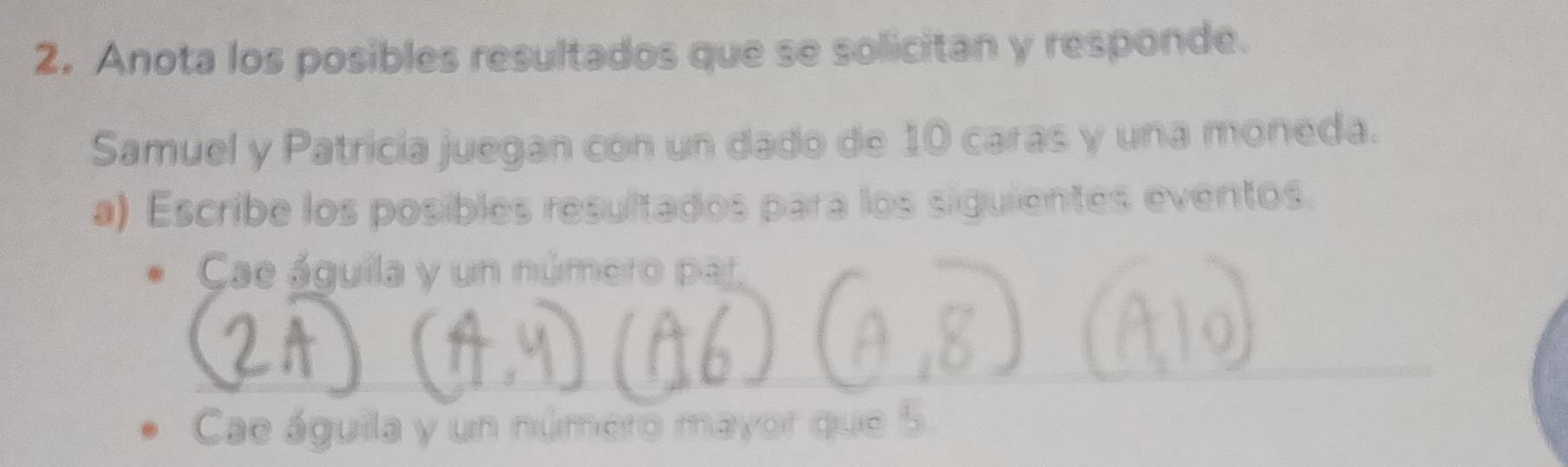 Anota los posibles resultados que se solicitan y responde. 
Samuel y Patricía juegan con un dado de 10 caras y una moneda. 
a) Escribe los posibles resultados para los siguientes eventos. 
Cae águila y un número par 
Cae águila y un número mayor que 5