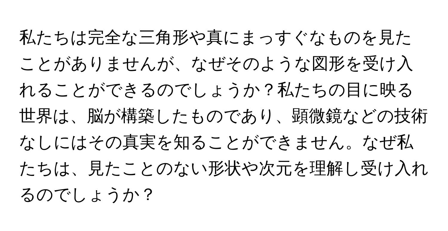 私たちは完全な三角形や真にまっすぐなものを見たことがありませんが、なぜそのような図形を受け入れることができるのでしょうか？私たちの目に映る世界は、脳が構築したものであり、顕微鏡などの技術なしにはその真実を知ることができません。なぜ私たちは、見たことのない形状や次元を理解し受け入れるのでしょうか？