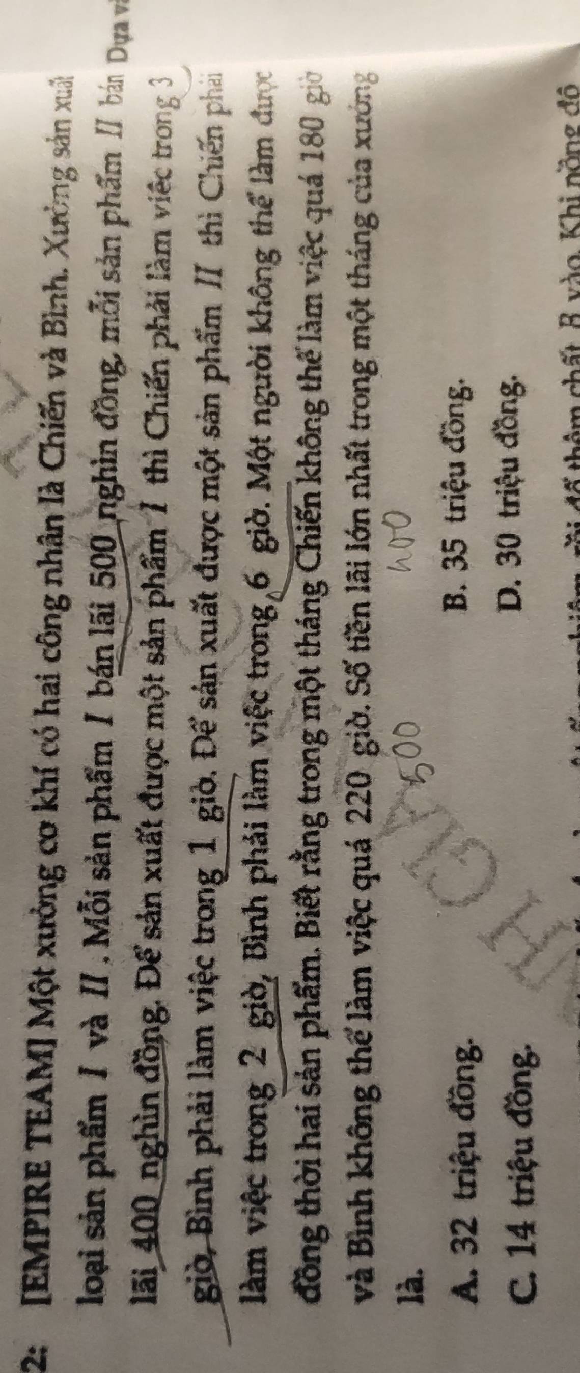 2: [EMPIRE TEAM] Một xưởng cơ khí có hai công nhân là Chiến và Bình. Xường sản xuât
loại sản phẩm / và II. Mỗi sản phẩm / bán lãi 500 nghìn đồng, mỗi sản phẩm / bán Dựa và
lãi 400 nghìn đồng. Để sản xuất được một sản phẩm 7 thì Chiến phải làm việc trong 3
giờ, Bình phải làm việc trong 1 giờ. Để sản xuất được một sản phẩm II thì Chiến phải
làm việc trong 2 giờ, Bình phải làm việc trong 6 giờ. Một người không thể làm được
đồng thời hai sản phẩm. Biết rằng trong một tháng Chiến không thế làm việc quá 180 giờ
và Bình không thể làm việc quá 220 giờ. Số tiền lãi lớn nhất trong một tháng của xưởng
là.
A. 32 triệu đồng.
B. 35 triệu đồng.
C. 14 triệu đồng.
D. 30 triệu đồng.
đố thêm chất B vào, Khi nồng đô