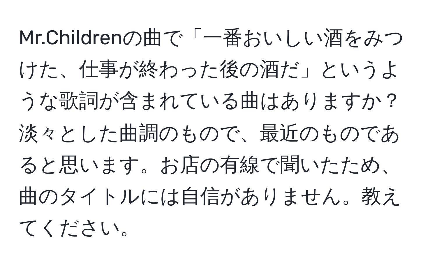 Mr.Childrenの曲で「一番おいしい酒をみつけた、仕事が終わった後の酒だ」というような歌詞が含まれている曲はありますか？淡々とした曲調のもので、最近のものであると思います。お店の有線で聞いたため、曲のタイトルには自信がありません。教えてください。