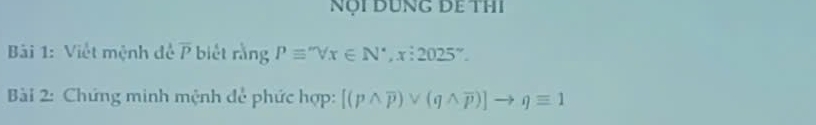 NộI DUNG DE THI 
Bải 1: Việt mệnh đề overline P biết rằng Pequiv ''Vx∈ N^*, x:2025''. 
Bài 2: Chứng minh mệnh để phức hợp: [(pwedge overline p)vee (qwedge overline p)]to qequiv 1