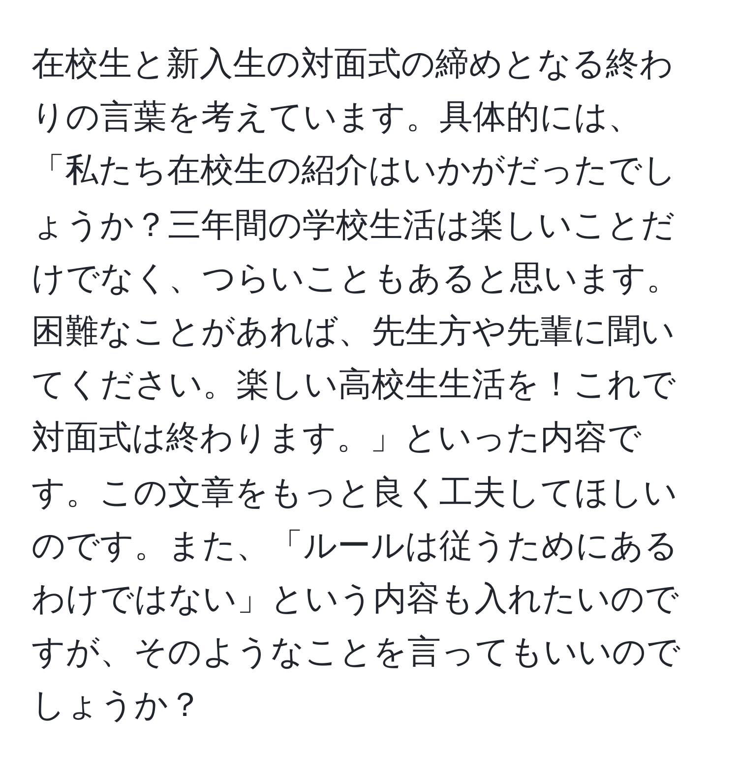 在校生と新入生の対面式の締めとなる終わりの言葉を考えています。具体的には、「私たち在校生の紹介はいかがだったでしょうか？三年間の学校生活は楽しいことだけでなく、つらいこともあると思います。困難なことがあれば、先生方や先輩に聞いてください。楽しい高校生生活を！これで対面式は終わります。」といった内容です。この文章をもっと良く工夫してほしいのです。また、「ルールは従うためにあるわけではない」という内容も入れたいのですが、そのようなことを言ってもいいのでしょうか？