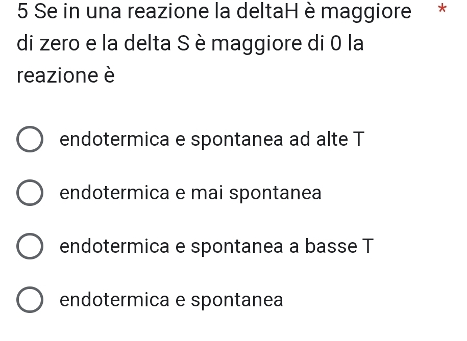 Se in una reazione la deltaH è maggiore *
di zero e la delta S è maggiore di 0 la
reazione è
endotermica e spontanea ad alte T
endotermica e mai spontanea
endotermica e spontanea a basse T
endotermica e spontanea