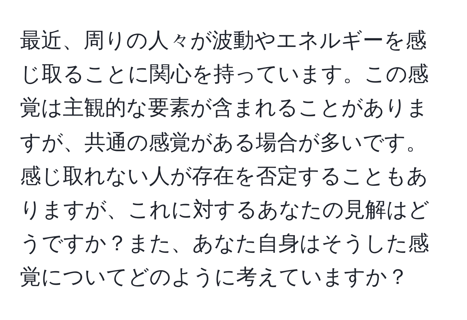 最近、周りの人々が波動やエネルギーを感じ取ることに関心を持っています。この感覚は主観的な要素が含まれることがありますが、共通の感覚がある場合が多いです。感じ取れない人が存在を否定することもありますが、これに対するあなたの見解はどうですか？また、あなた自身はそうした感覚についてどのように考えていますか？