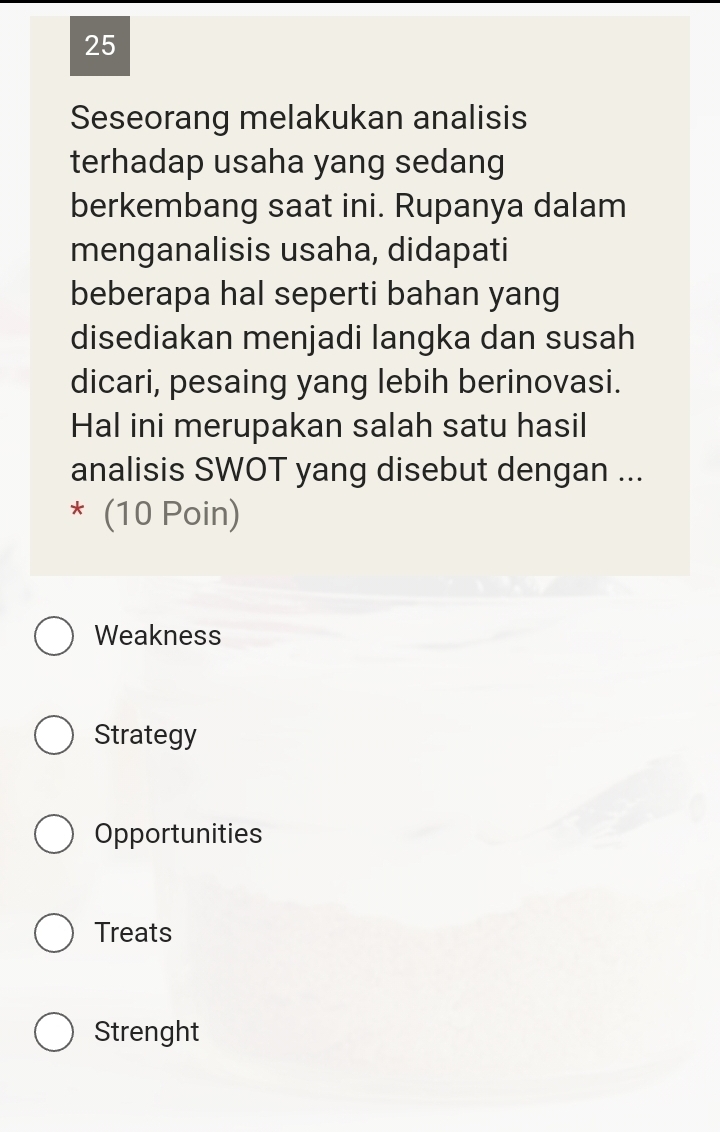 Seseorang melakukan analisis
terhadap usaha yang sedang
berkembang saat ini. Rupanya dalam
menganalisis usaha, didapati
beberapa hal seperti bahan yang
disediakan menjadi langka dan susah
dicari, pesaing yang lebih berinovasi.
Hal ini merupakan salah satu hasil
analisis SWOT yang disebut dengan ...
* (10 Poin)
Weakness
Strategy
Opportunities
Treats
Strenght