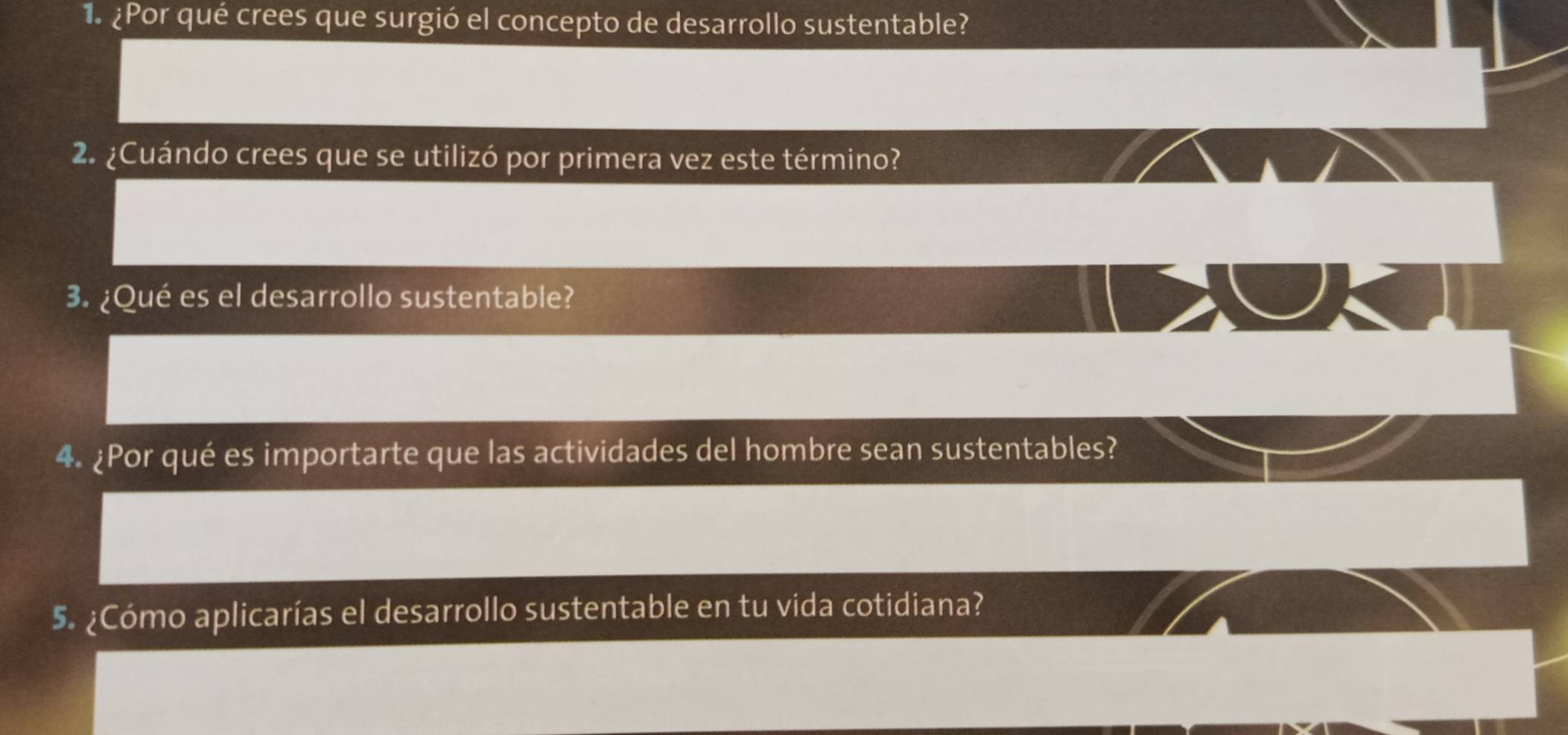 ¿Por qué crees que surgió el concepto de desarrollo sustentable? 
2. ¿Cuándo crees que se utilizó por primera vez este término? 
3. ¿Qué es el desarrollo sustentable? 
4. ¿Por qué es importarte que las actividades del hombre sean sustentables? 
5. ¿Cómo aplicarías el desarrollo sustentable en tu vida cotidiana?