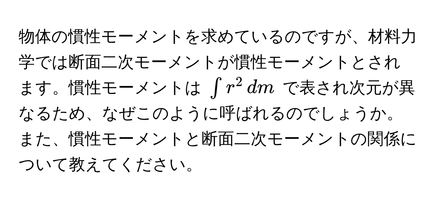 物体の慣性モーメントを求めているのですが、材料力学では断面二次モーメントが慣性モーメントとされます。慣性モーメントは $∈t r^2 , dm$ で表され次元が異なるため、なぜこのように呼ばれるのでしょうか。また、慣性モーメントと断面二次モーメントの関係について教えてください。