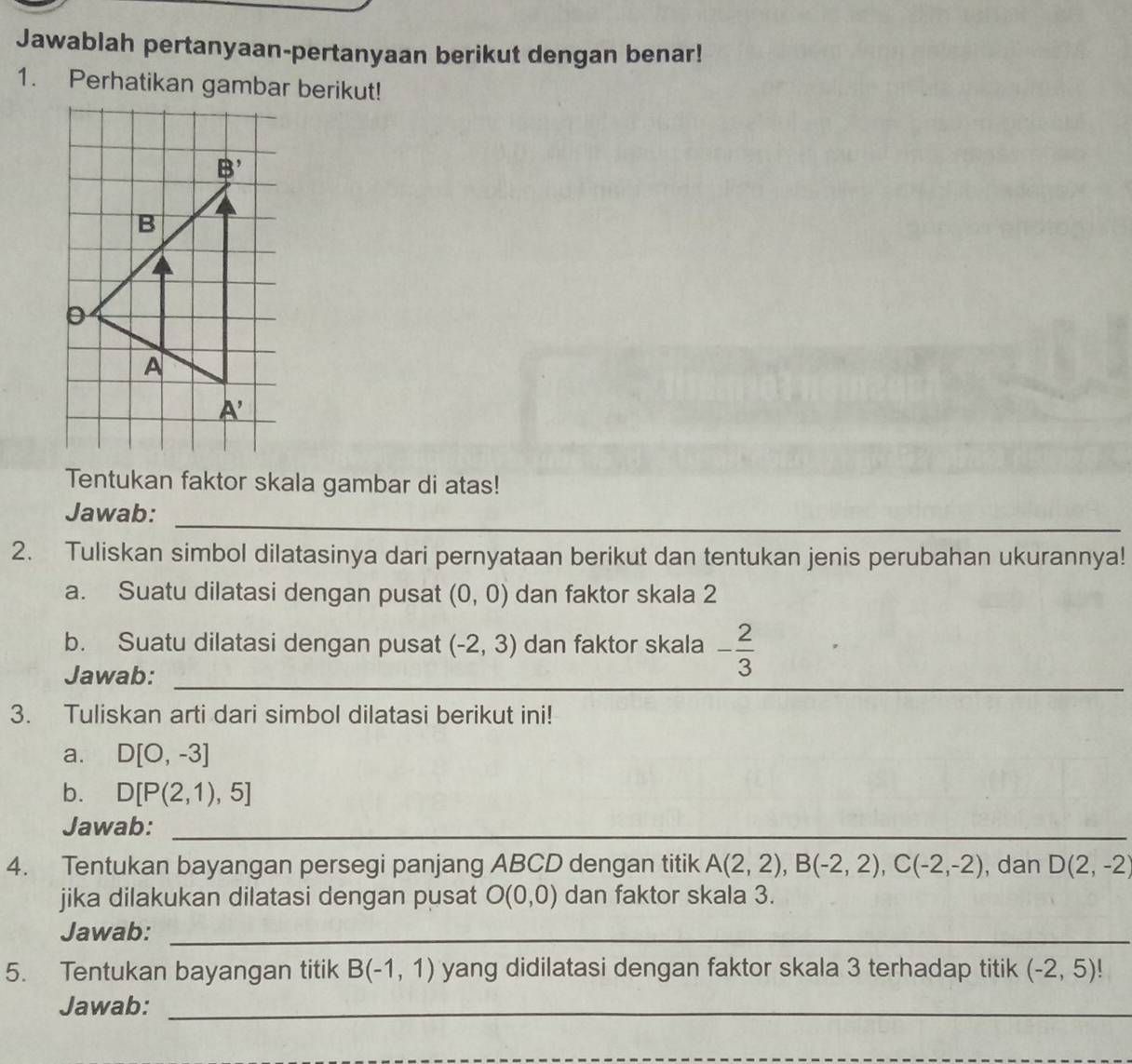 Jawablah pertanyaan-pertanyaan berikut dengan benar!
1. Perhatikan gambar berikut!
Tentukan faktor skala gambar di atas!
_
Jawab:
2. Tuliskan simbol dilatasinya dari pernyataan berikut dan tentukan jenis perubahan ukurannya!
a. Suatu dilatasi dengan pusat (0,0) dan faktor skala 2
_
b. Suatu dilatasi dengan pusat (-2,3) dan faktor skala - 2/3 
Jawab:
3. Tuliskan arti dari simbol dilatasi berikut ini!
a. D[0,-3]
b. D[P(2,1),5]
Jawab:_
4. Tentukan bayangan persegi panjang ABCD dengan titik A(2,2),B(-2,2),C(-2,-2) , dan D(2,-2)
jika dilakukan dilatasi dengan pusat O(0,0) dan faktor skala 3.
Jawab:_
5. Tentukan bayangan titik B(-1,1) yang didilatasi dengan faktor skala 3 terhadap titik (-2,5)!
Jawab:_