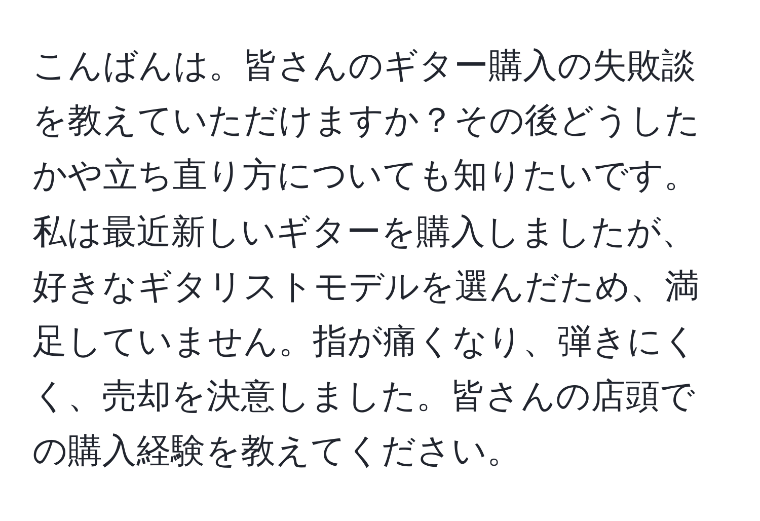 こんばんは。皆さんのギター購入の失敗談を教えていただけますか？その後どうしたかや立ち直り方についても知りたいです。私は最近新しいギターを購入しましたが、好きなギタリストモデルを選んだため、満足していません。指が痛くなり、弾きにくく、売却を決意しました。皆さんの店頭での購入経験を教えてください。