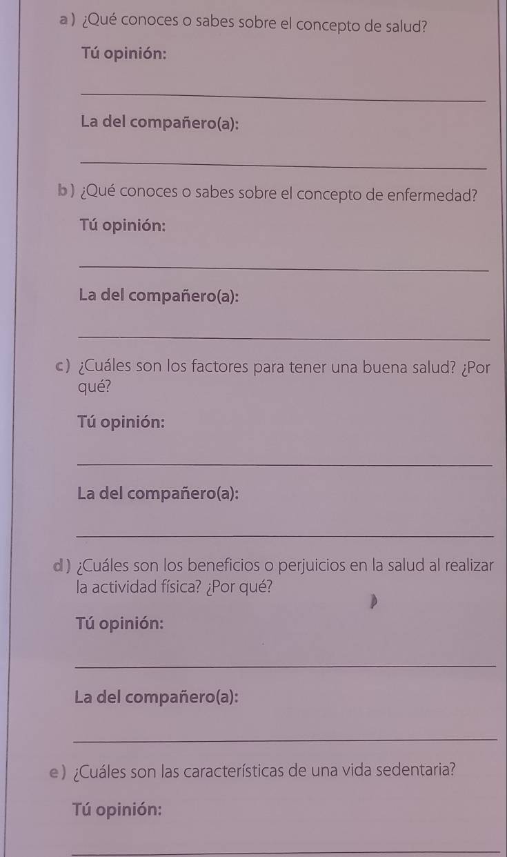 a ) ¿Qué conoces o sabes sobre el concepto de salud? 
Tú opinión: 
_ 
La del compañero(a): 
_ 
b ) ¿Qué conoces o sabes sobre el concepto de enfermedad? 
Tú opinión: 
_ 
La del compañero(a): 
_ 
c) ¿Cuáles son los factores para tener una buena salud? ¿Por 
qué? 
Tú opinión: 
_ 
La del compañero(a): 
_ 
d) ¿Cuáles son los beneficios o perjuicios en la salud al realizar 
la actividad física? ¿Por qué? 
Tú opinión: 
_ 
La del compañero(a): 
_ 
e )¿Cuáles son las características de una vida sedentaria? 
Tú opinión: 
_ 
_