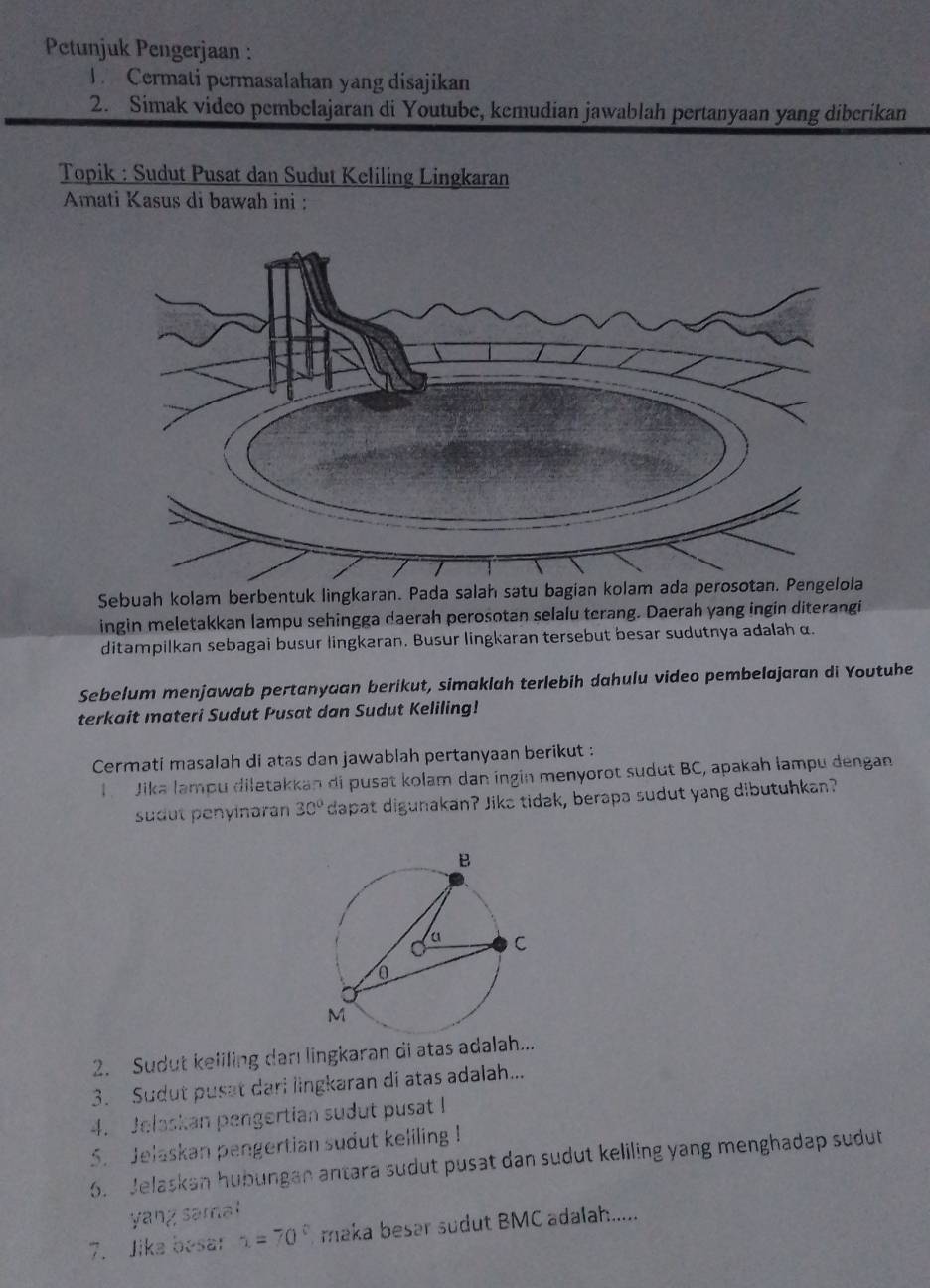 Petunjuk Pengerjaan : 
J Cermati permasalahan yang disajikan 
2. Simak video pembelajaran di Youtube, kemudian jawablah pertanyaan yang diberikan 
Topik : Sudut Pusat dan Sudut Keliling Lingkaran 
Amati Kasus di bawah ini : 
Sebuah kolam berbentuk lingkaran. Pada salah satu bagian kolam ada perosotan. Pengelola 
ingin meletakkan lampu sehingga daerah perosotan selalu terang. Daerah yang ingin diterangi 
ditampilkan sebagai busur lingkaran. Busur lingkaran tersebut besar sudutnya adalah α. 
Sebelum menjawab pertanyaan berikut, simaklah terlebih dahulu video pembelajaran di Youtuhe 
terkait materi Sudut Pusat dan Sudut Keliling! 
Cermati masalah di atas dan jawablah pertanyaan berikut : 
I Jika lampu diletakkan di pusat kolam dan ingin menyorot sudut BC, apakah lampu dengan 
sudut penyinaran 30° dapat digunakan? Jika tidak, berapa sudut yang dibutuhkan? 
2. Sudut keliling darı lingkaran di atas adalah... 
3. Sudut pusat dari lingkaran di atas adalah... 
4. Jelaskan pengertian sudut pusat I 
5. Jelaskan pengertian sudut keliling ! 
6. Jelaskan hubungan antara sudut pusat dan sudut keliling yang menghadap sudut 
yang sama! 
7. Jika besar 1=70° maka besar sudut BMC adalah.....