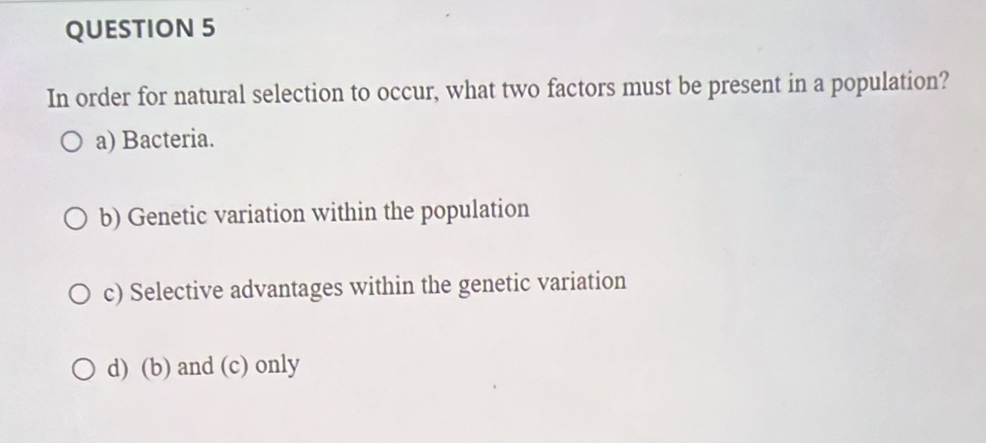 In order for natural selection to occur, what two factors must be present in a population?
a) Bacteria.
b) Genetic variation within the population
c) Selective advantages within the genetic variation
d) (b) and (c) only