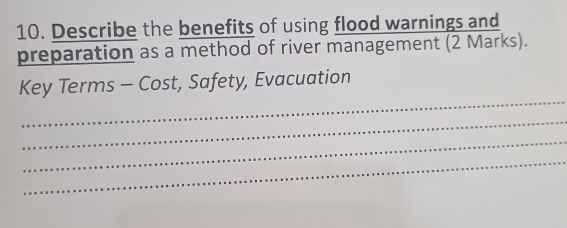 Describe the benefits of using flood warnings and 
preparation as a method of river management (2 Marks). 
_ 
Key Terms - Cost, Safety, Evacuation 
_ 
_ 
_